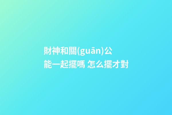 財神和關(guān)公能一起擺嗎 怎么擺才對